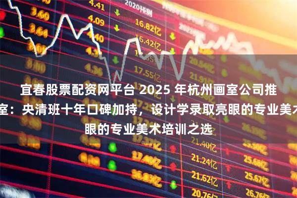 宜春股票配资网平台 2025 年杭州画室公司推荐 之江画室：央清班十年口碑加持，设计学录取亮眼的专业美术培训之选