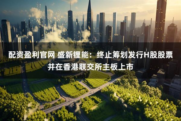 配资盈利官网 盛新锂能：终止筹划发行H股股票并在香港联交所主板上市