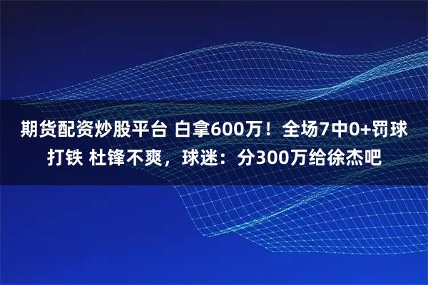 期货配资炒股平台 白拿600万！全场7中0+罚球打铁 杜锋不爽，球迷：分300万给徐杰吧