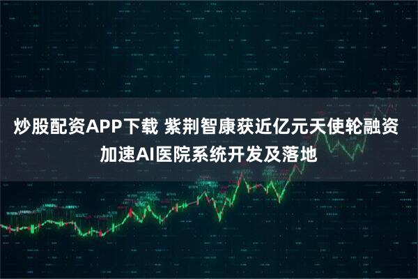 炒股配资APP下载 紫荆智康获近亿元天使轮融资 加速AI医院系统开发及落地