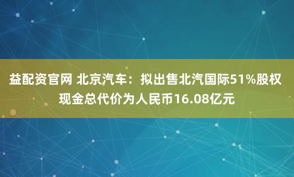 益配资官网 北京汽车：拟出售北汽国际51%股权 现金总代价为人民币16.08亿元