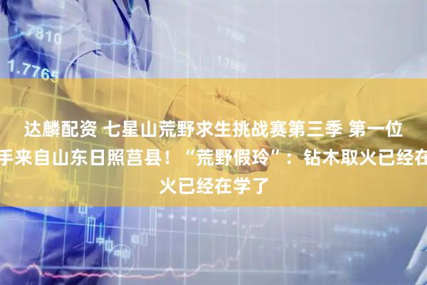 达麟配资 七星山荒野求生挑战赛第三季 第一位女选手来自山东日照莒县！“荒野假玲”：钻木取火已经在学了