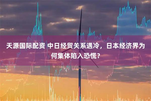天源国际配资 中日经贸关系遇冷，日本经济界为何集体陷入恐慌？
