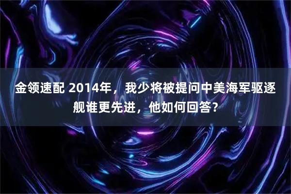 金领速配 2014年，我少将被提问中美海军驱逐舰谁更先进，他如何回答？