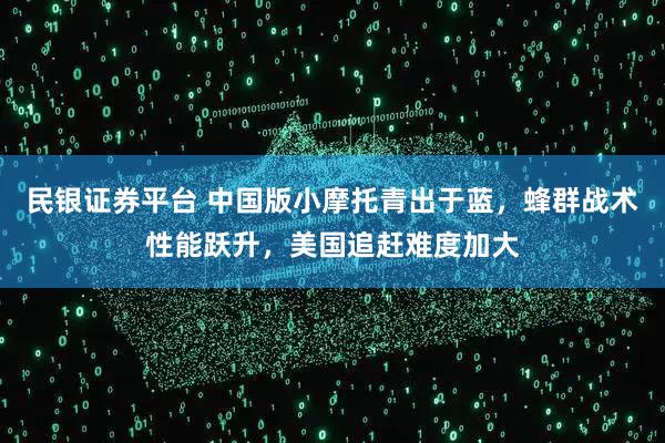 民银证券平台 中国版小摩托青出于蓝,蜂群战术性能跃升,美国追赶难度加大