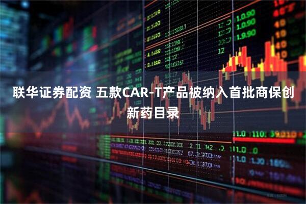 联华证券配资 五款CAR-T产品被纳入首批商保创新药目录