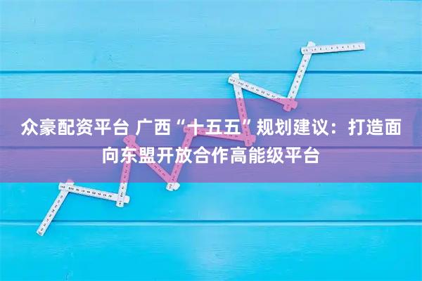 众豪配资平台 广西“十五五”规划建议：打造面向东盟开放合作高能级平台