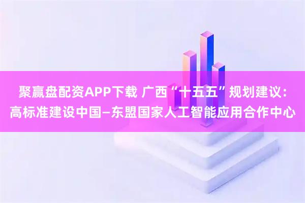 聚赢盘配资APP下载 广西“十五五”规划建议:高标准建设中国—东盟国家人工智能应用合作中心