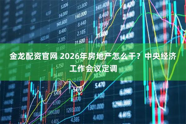 金龙配资官网 2026年房地产怎么干？中央经济工作会议定调
