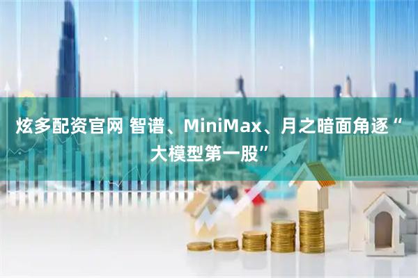 炫多配资官网 智谱、MiniMax、月之暗面角逐“大模型第一股”